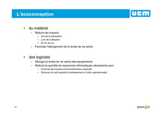 19
L’écoconception
• du matériel
– Réduire les impacts
• lors de la fabrication
• Lors de l’utilisation
• En fin de vie
– Favoriser l’allongement de la durée de vie active
• des logiciels
– Allonger la durée de vie active des équipements
– Réduire la quantité de ressources informatiques nécessaires pour
• Diminuer les impacts environnementaux associés
• Diminuer le coût associé (investissement et coûts opérationnels)
 