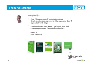 2
Frédéric Bordage
info @
• Expert TIC durables, green IT, éco-conception logicielle
• Conseil, formation, accompagnement de DSI et responsables Green IT
• responsable Green IT délégué
• Expertises nationales : Afnor, Ademe, Cigref, Syntec, Afdel, WWF
• Expertises internationales : Commission Européenne, W3C
• GreenIT.fr
• Livres, conférences
@greenit
 
