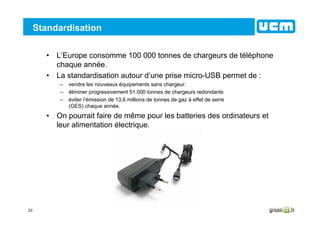 23
Standardisation
• L’Europe consomme 100 000 tonnes de chargeurs de téléphone
chaque année.
• La standardisation autour d’une prise micro-USB permet de :
– vendre les nouveaux équipements sans chargeur.
– éliminer progressivement 51.000 tonnes de chargeurs redondants
– éviter l’émission de 13,6 millions de tonnes de gaz à effet de serre
(GES) chaque année.
• On pourrait faire de même pour les batteries des ordinateurs et
leur alimentation électrique.
 