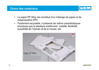 24
Choix des matériaux
• Le paper PP Alloy est constitué d’un mélange de papier et de
polypropylène (PP)
• Facilement recyclable, il présente les même caractéristiques
physiques que le plastique traditionnel : solidité, flexibilité,
possibilité de l’injecter et de le mouler, etc.
 