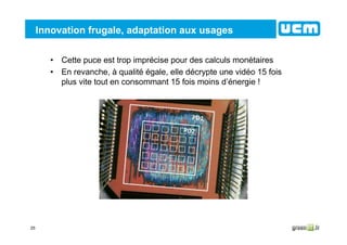 25
Innovation frugale, adaptation aux usages
• Cette puce est trop imprécise pour des calculs monétaires
• En revanche, à qualité égale, elle décrypte une vidéo 15 fois
plus vite tout en consommant 15 fois moins d’énergie !
 