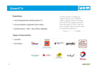 3
GreenIT.fr
GreenIT.fr conseille et accompagne des
entreprises telles que Axa, l’ADEME,
l’Afnor, la Banque Cantonale de Fribourg,
EDF, GDF-Suez, Gemalto, Generali, La
Poste, Pôle Emploi, la SNCF, Total, ainsi
que des institution telles que l’Etat de Genève,
la Commission Européenne, etc.
Expertises
• accompagnement global green IT ;
• écoconception logicielle (dont web) ;
• performance « DD » des offres digitales.
Types d’intervention
• conseil ;
• formation.
 