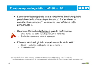 40
Eco-conception logicielle : définition 1/2
• L’éco-conception logicielle vise à « trouver le meilleur équilibre
possible entre le niveau de performance* à atteindre et la
quantité de ressources** nécessaires pour atteindre cette
performance ».
• C’est une démarche d’efficience, pas de performance
– On ne cherche pas à aller plus vite (parfois, on va moins vite)
– On cherche à consommer moins de ressources
• L’éco-conception logicielle vise à inverser la loi de Wirth
– Objectif : « Le logiciel accélère plus vite que le matériel »
– Et cela fonctionne !
* ou de qualité de service : temps de réponse, quantité de résultat retournés, qualité d’une image ou d’un flux vidéo, etc.
** les ressources à mettre en œuvre sont à la fois informatiques lors de l’exécution (RAM, CPU, etc.) et humaine (lors de la conception / dev.)
 