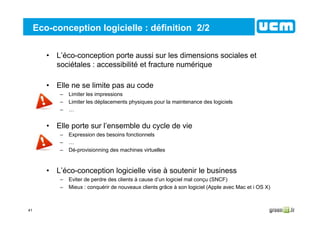 41
Eco-conception logicielle : définition 2/2
• L’éco-conception porte aussi sur les dimensions sociales et
sociétales : accessibilité et fracture numérique
• Elle ne se limite pas au code
– Limiter les impressions
– Limiter les déplacements physiques pour la maintenance des logiciels
– …
• Elle porte sur l’ensemble du cycle de vie
– Expression des besoins fonctionnels
– …
– Dé-provisionning des machines virtuelles
• L’éco-conception logicielle vise à soutenir le business
– Eviter de perdre des clients à cause d’un logiciel mal conçu (SNCF)
– Mieux : conquérir de nouveaux clients grâce à son logiciel (Apple avec Mac et i OS X)
 