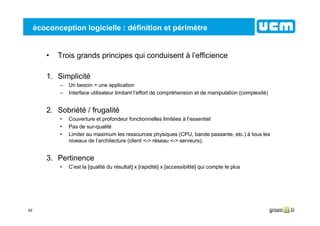 42
écoconception logicielle : définition et périmètre
• Trois grands principes qui conduisent à l’efficience
1. Simplicité
– Un besoin = une application
– Interface utilisateur limitant l’effort de compréhension et de manipulation (complexité)
2. Sobriété / frugalité
• Couverture et profondeur fonctionnelles limitées à l’essentiel
• Pas de sur-qualité
• Limiter au maximum les ressources physiques (CPU, bande passante, etc.) à tous les
niveaux de l’architecture (client <-> réseau <-> serveurs).
3. Pertinence
• C’est la [qualité du résultat] x [rapidité] x [accessibilité] qui compte le plus
 