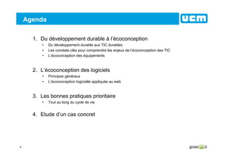 4
Agenda
1. Du développement durable à l’écoconception
• Du développement durable aux TIC durables
• Les constats clés pour comprendre les enjeux de l’écoconception des TIC
• L’écoconception des équipements
2. L’écoconception des logiciels
• Principes généraux
• L’écoconception logicielle appliquée au web
3. Les bonnes pratiques prioritaire
• Tout au long du cycle de vie
4. Etude d’un cas concret
 