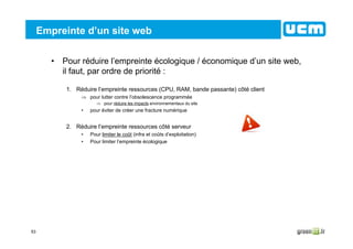 53
Empreinte d’un site web
• Pour réduire l’empreinte écologique / économique d’un site web,
il faut, par ordre de priorité :
1. Réduire l’empreinte ressources (CPU, RAM, bande passante) côté client
⇒ pour lutter contre l’obsolescence programmée
⇒ pour réduire les impacts environnementaux du site
• pour éviter de créer une fracture numérique
2. Réduire l’empreinte ressources côté serveur
• Pour limiter le coût (infra et coûts d’exploitation)
• Pour limiter l’empreinte écologique
 