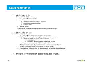 55
Deux démarches
• Démarche aval
– Si le site / logiciel existe déjà
– Audit
• Identification des bonnes pratiques prioritaires
• Détection des mauvaises pratiques
• Evaluation du ROI
– Mise en œuvre
=> Démarche onéreuse mais permettant de mesurer finement le ROI
• Démarche amont
– Si le site / logiciel n’existe pas ou va être re-développé
– Ajout d’un référentiel d’éco-conception aux exigences techniques
• Sélection de 20 à 60 des bonnes pratiques prioritaires
– Fonction du projet
– Fonction de la maturité du prestataire ou des équipes en interne
• Valorisation pour évaluer le ROI de leur mise en œuvre
– Développement du site / logiciel (mise en œuvre des bonnes pratiques)
– Audit(s) avant déploiement (maquette et / ou avant recette)
⇒ Démarche peu onéreuse mais ne permettant pas de mesurer finement le ROI
• Intégrer l’écoconception dès le début des projets
 