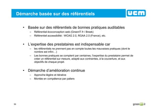 56
Démarche basée sur des référentiels
• Basée sur des référentiels de bonnes pratiques auditables
– Référentiel écoconception web (GreenIT.fr / Breek)
– Référentiel accessibilité : WCAG 2.0, RGAA 2.0 (France), etc.
• L’expertise des prestataires est indispensable car
– les référentiels ne prennent pas en compte toutes les mauvaises pratiques (dont le
nombre est infini…)
– Les bonnes pratiques se comptent par centaines, l’expertise du prestataire permet de
créer un référentiel sur mesure, adapté aux contraintes, à la couverture, et aux
objectifs de chaque projet.
• Démarche d’amélioration continue
– Approche légère et itérative
– Montée en compétence par paliers
 