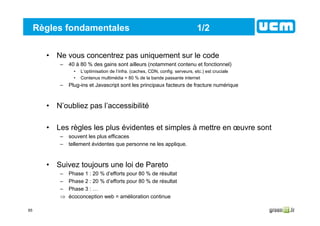 65
Règles fondamentales 1/2
• Ne vous concentrez pas uniquement sur le code
– 40 à 80 % des gains sont ailleurs (notamment contenu et fonctionnel)
• L’optimisation de l’infra. (caches, CDN, config. serveurs, etc.) est cruciale
• Contenus multimédia = 80 % de la bande passante internet
– Plug-ins et Javascript sont les principaux facteurs de fracture numérique
• N’oubliez pas l’accessibilité
• Les règles les plus évidentes et simples à mettre en œuvre sont
– souvent les plus efficaces
– tellement évidentes que personne ne les applique.
• Suivez toujours une loi de Pareto
– Phase 1 : 20 % d’efforts pour 80 % de résultat
– Phase 2 : 20 % d’efforts pour 80 % de résultat
– Phase 3 : …
⇒ écoconception web = amélioration continue
 