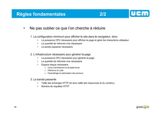66
Règles fondamentales 2/2
• Ne pas oublier ce que l’on cherche à réduire
1. La configuration minimum pour afficher le site dans le navigateur, donc
• La puissance CPU nécessaire pour afficher la page et gérer les interactions utilisateur
• La quantité de mémoire vive nécessaire
• La bande passante nécessaire
2. L’infrastructure nécessaire pour générer la page
• La puissance CPU nécessaire pour générer la page
• La quantité de mémoire vive nécessaire
• Espace disque nécessaire
⇒ Choix d’architecture et de plate-forme
⇒ Efficience du code
⇒ Paramétrage et optimisation des serveurs
3. La bande passante
• Taille des échanges HTTP (et donc taille des ressources et du contenu)
• Nombre de requêtes HTTP
 