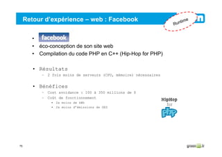 75
Retour d’expérience – web : Facebook
• Facebook
• éco-conception de son site web
• Compilation du code PHP en C++ (Hip-Hop for PHP)
• Résultats
– 2 fois moins de serveurs (CPU, mémoire) nécessaires
• Bénéfices
– Cost avoidance : 100 à 350 millions de $
– Coût de fonctionnement
• 2x moins de kWh
• 2x moins d’émissions de GES
Runtime
 