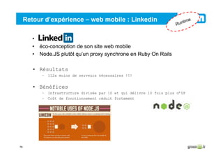 76
Retour d’expérience – web mobile : Linkedin
• Linkedin
• éco-conception de son site web mobile
• Node.JS plutôt qu’un proxy synchrone en Ruby On Rails
• Résultats
– 112x moins de serveurs nécessaires !!!
• Bénéfices
– Infrastructure divisée par 10 et qui délivre 10 fois plus d’UF
– Coût de fonctionnement réduit fortement
Runtime
 