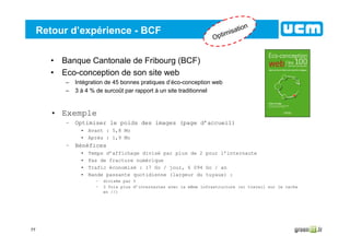 77
Retour d’expérience - BCF
• Banque Cantonale de Fribourg (BCF)
• Eco-conception de son site web
– Intégration de 45 bonnes pratiques d’éco-conception web
– 3 à 4 % de surcoût par rapport à un site traditionnel
• Exemple
– Optimiser le poids des images (page d’accueil)
• Avant : 5,8 Mo
• Après : 1,9 Mo
– Bénéfices
• Temps d’affichage divisé par plus de 2 pour l’internaute
• Pas de fracture numérique
• Trafic économisé : 17 Go / jour, 6 094 Go / an
• Bande passante quotidienne (largeur du tuyaux) :
– divisée par 3
– 3 fois plus d’internautes avec la même infrastructure (si travail sur le cache
en //)
Optimisation
 