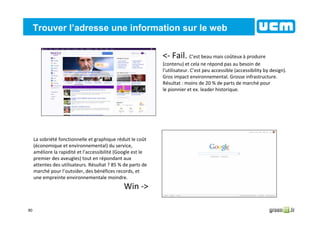 80
Trouver l’adresse une information sur le web
<- Fail. C’est beau mais coûteux à produire
(contenu) et cela ne répond pas au besoin de
l’utilisateur. C’est peu accessible (accessibility by design).
Gros impact environnemental. Grosse infrastructure.
Résultat : moins de 20 % de parts de marché pour
le pionnier et ex. leader historique.
La sobriété fonctionnelle et graphique réduit le coût
(économique et environnemental) du service,
améliore la rapidité et l’accessibilité (Google est le
premier des aveugles) tout en répondant aux
attentes des utilisateurs. Résultat ? 85 % de parts de
marché pour l’outsider, des bénéfices records, et
une empreinte environnementale moindre.
Win ->
 