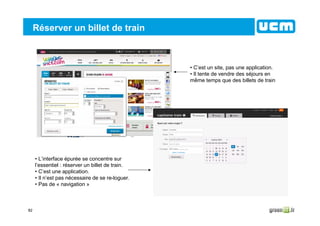 82
Réserver un billet de train
• C’est un site, pas une application.
• Il tente de vendre des séjours en
même temps que des billets de train
• L’interface épurée se concentre sur
l’essentiel : réserver un billet de train.
• C’est une application.
• Il n’est pas nécessaire de se re-loguer.
• Pas de « navigation »
 