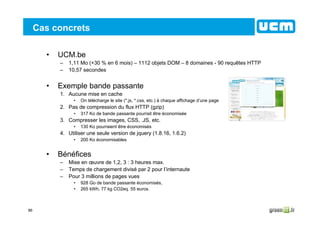 86
Cas concrets
• UCM.be
– 1,11 Mo (+30 % en 6 mois) – 1112 objets DOM – 8 domaines - 90 requêtes HTTP
– 10,57 secondes
• Exemple bande passante
1. Aucune mise en cache
• On télécharge le site (*.js, *.css, etc.) à chaque affichage d’une page
2. Pas de compression du flux HTTP (gzip)
• 317 Ko de bande passante pourrait être économisée
3. Compresser les images, CSS, .JS, etc.
• 130 Ko pourraient être économisés
4. Utiliser une seule version de jquery (1.8.16, 1.6.2)
• 200 Ko économisables
• Bénéfices
– Mise en œuvre de 1,2, 3 : 3 heures max.
– Temps de chargement divisé par 2 pour l’internaute
– Pour 3 millions de pages vues
• 928 Go de bande passante économisés,
• 265 kWh, 77 kg CO2eq. 55 euros.
 