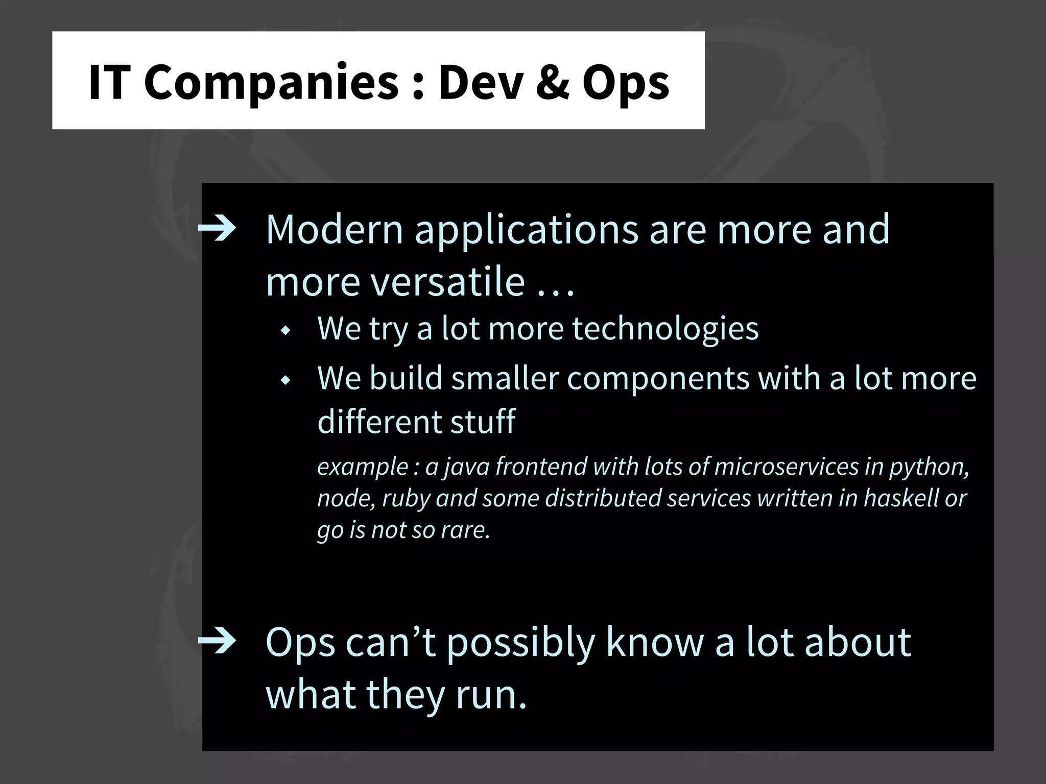 IT Companies : Dev & Ops
➔ Modern applications are more and
more versatile …
◆ We try a lot more technologies
◆ We build smaller components with a lot more
different stuff
example : a java frontend with lots of microservices in python,
node, ruby and some distributed services written in haskell or
go is not so rare.
➔ Ops can’t possibly know a lot about
what they run.
 