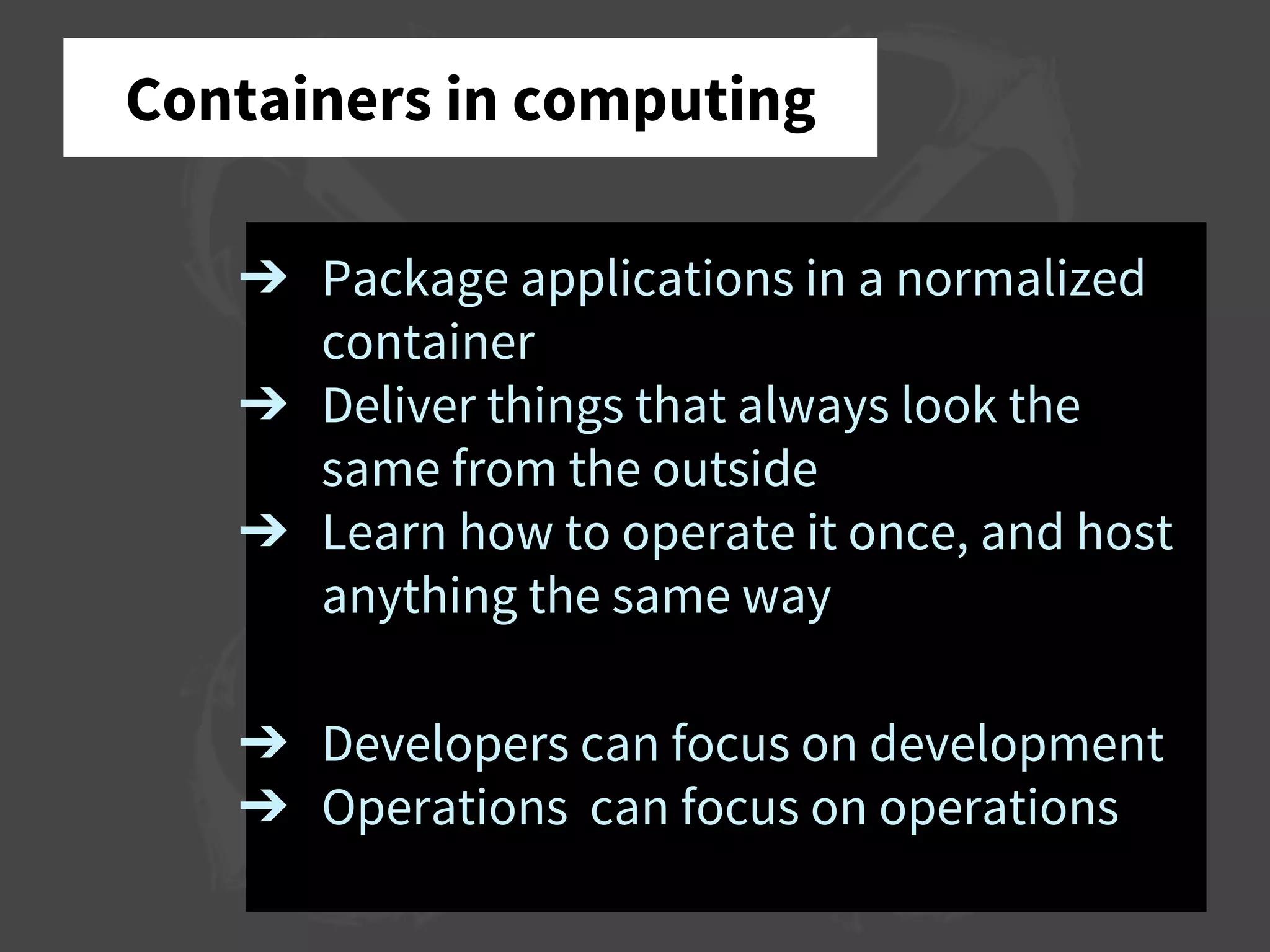 Containers in computing
➔ Package applications in a normalized
container
➔ Deliver things that always look the
same from the outside
➔ Learn how to operate it once, and host
anything the same way
➔ Developers can focus on development
➔ Operations can focus on operations
 