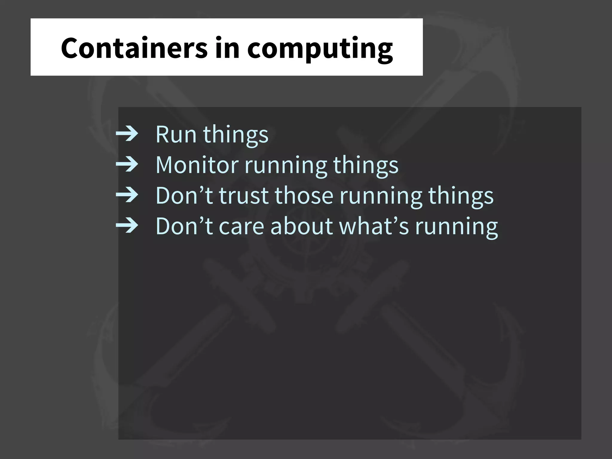 ➔ Run things
➔ Monitor running things
➔ Don’t trust those running things
➔ Don’t care about what’s running
Containers in computing
 
