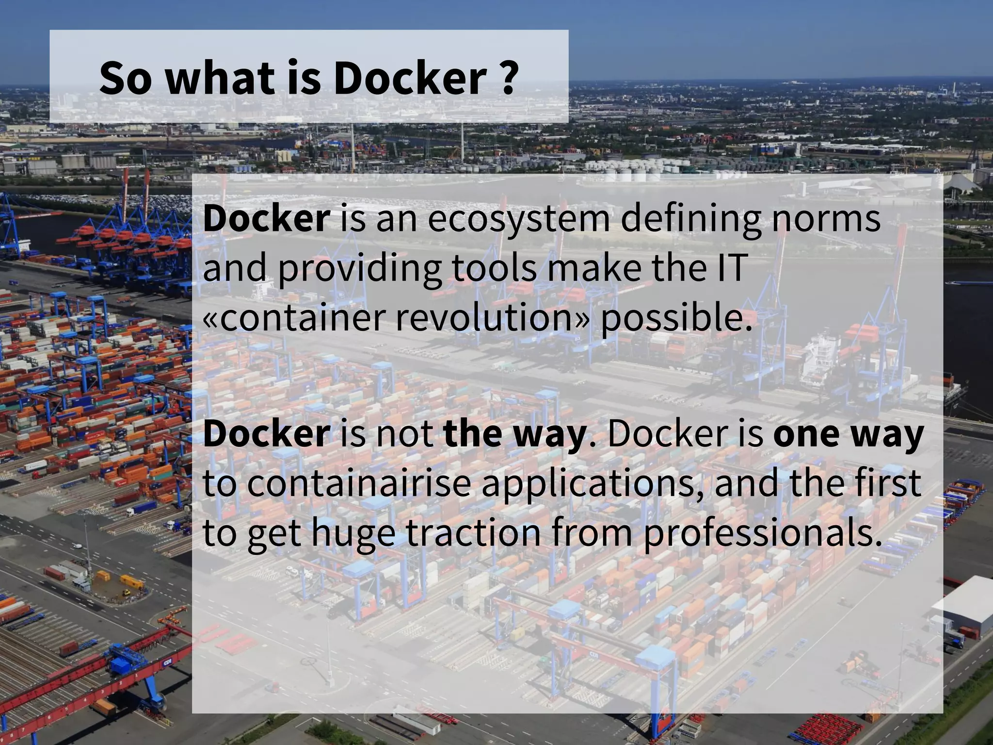 So what is Docker ?
Docker is an ecosystem defining norms
and providing tools make the IT
«container revolution» possible.
Docker is not the way. Docker is one way
to containairise applications, and the first
to get huge traction from professionals.
 