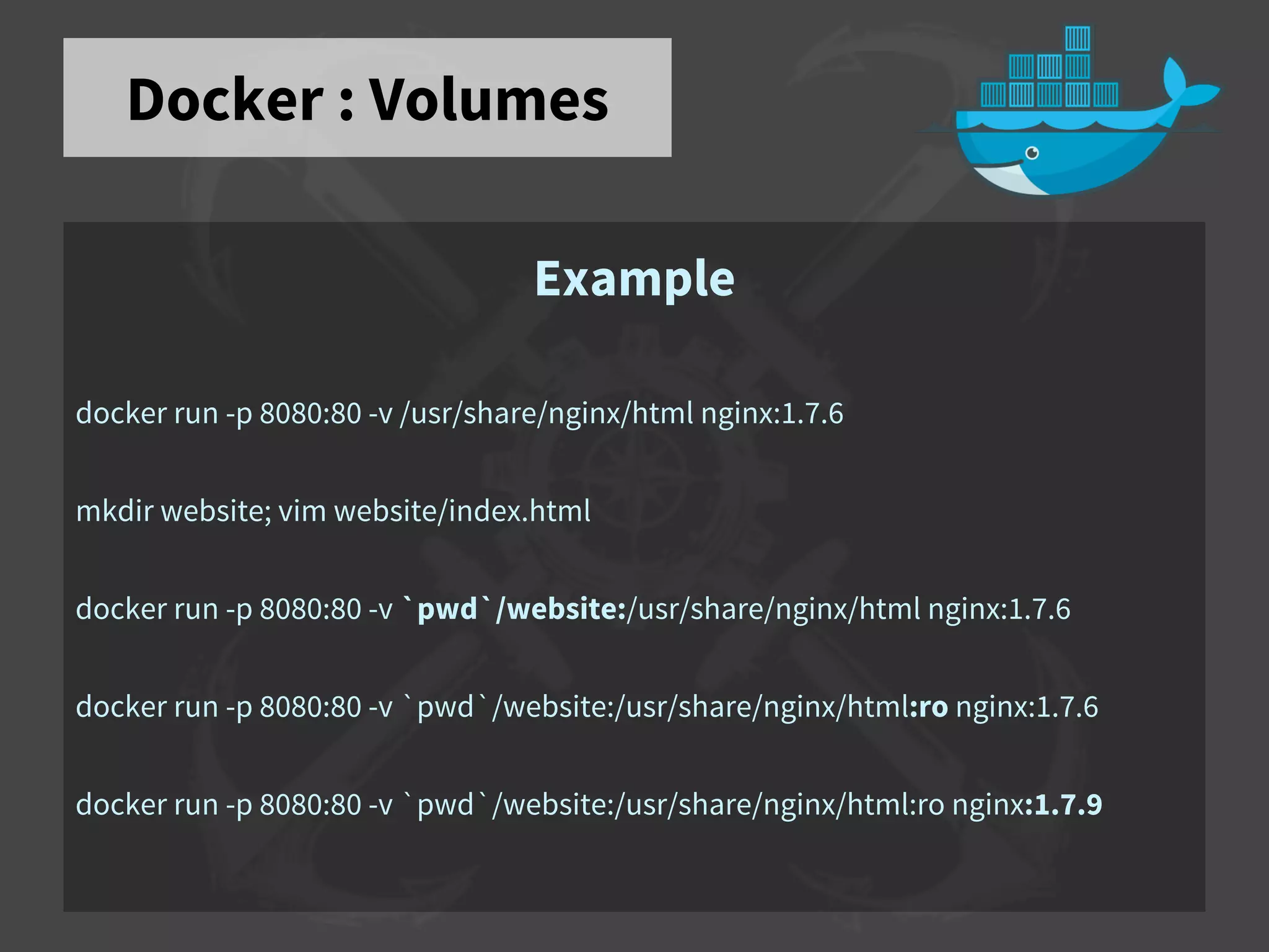 Docker : Volumes
Example
docker run -p 8080:80 -v /usr/share/nginx/html nginx:1.7.6
mkdir website; vim website/index.html
docker run -p 8080:80 -v `pwd`/website:/usr/share/nginx/html nginx:1.7.6
docker run -p 8080:80 -v `pwd`/website:/usr/share/nginx/html:ro nginx:1.7.6
docker run -p 8080:80 -v `pwd`/website:/usr/share/nginx/html:ro nginx:1.7.9
 