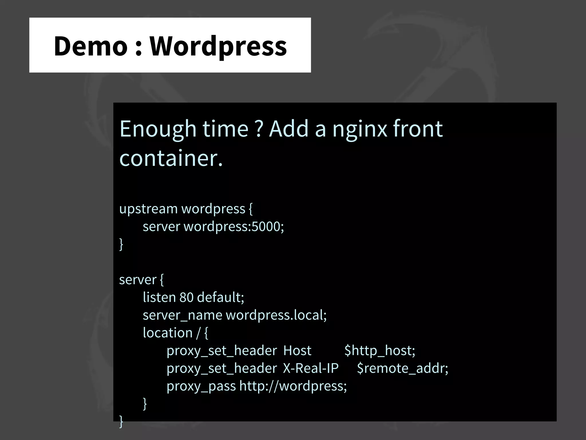 Demo : Wordpress
Enough time ? Add a nginx front
container.
upstream wordpress {
server wordpress:5000;
}
server {
listen 80 default;
server_name wordpress.local;
location / {
proxy_set_header Host $http_host;
proxy_set_header X-Real-IP $remote_addr;
proxy_pass http://wordpress;
}
}
 