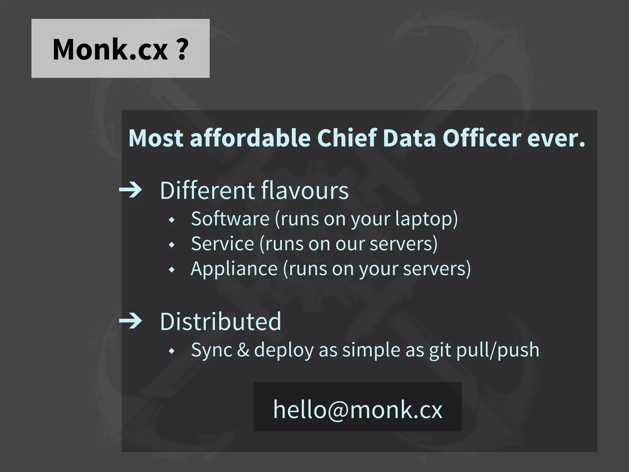 Monk.cx ?
Most affordable Chief Data Officer ever.
➔ Different flavours
◆ Software (runs on your laptop)
◆ Service (runs on our servers)
◆ Appliance (runs on your servers)
➔ Distributed
◆ Sync & deploy as simple as git pull/push
hello@monk.cx
 