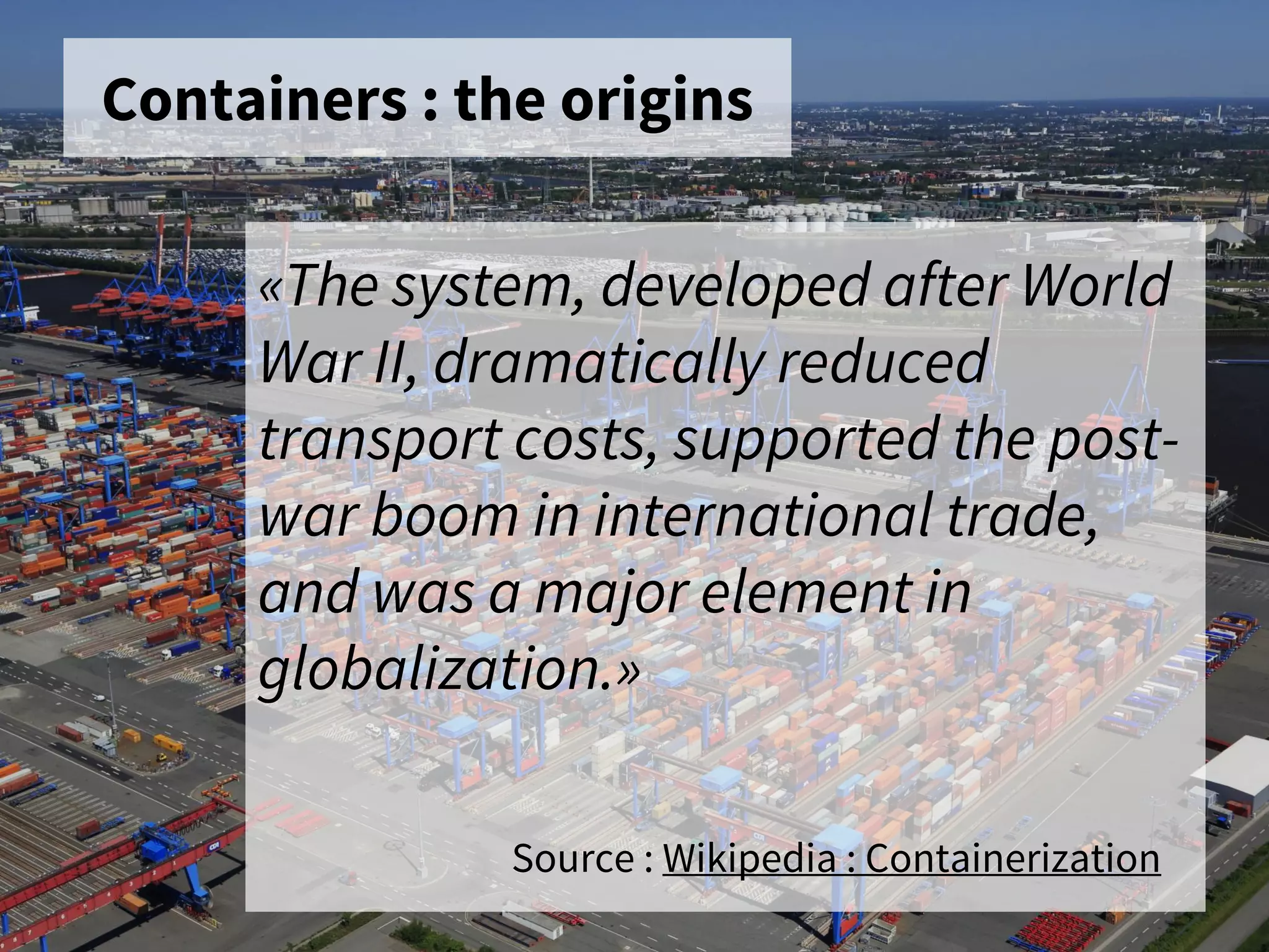 Containers : the origins
«The system, developed after World
War II, dramatically reduced
transport costs, supported the post-
war boom in international trade,
and was a major element in
globalization.»
Source : Wikipedia : Containerization
 
