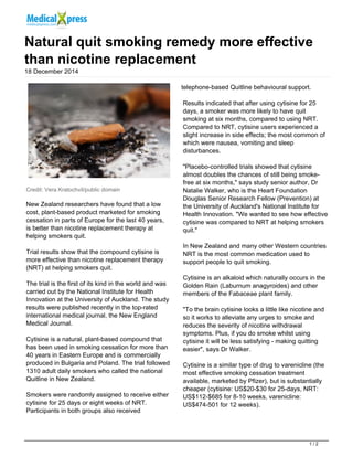 Natural quit smoking remedy more effective
than nicotine replacement
18 December 2014
Credit: Vera Kratochvil/public domain
New Zealand researchers have found that a low
cost, plant-based product marketed for smoking
cessation in parts of Europe for the last 40 years,
is better than nicotine replacement therapy at
helping smokers quit.
Trial results show that the compound cytisine is
more effective than nicotine replacement therapy
(NRT) at helping smokers quit.
The trial is the first of its kind in the world and was
carried out by the National Institute for Health
Innovation at the University of Auckland. The study
results were published recently in the top-rated
international medical journal, the New England
Medical Journal.
Cytisine is a natural, plant-based compound that
has been used in smoking cessation for more than
40 years in Eastern Europe and is commercially
produced in Bulgaria and Poland. The trial followed
1310 adult daily smokers who called the national
Quitline in New Zealand.
Smokers were randomly assigned to receive either
cytisine for 25 days or eight weeks of NRT.
Participants in both groups also received
telephone-based Quitline behavioural support.
Results indicated that after using cytisine for 25
days, a smoker was more likely to have quit
smoking at six months, compared to using NRT.
Compared to NRT, cytisine users experienced a
slight increase in side effects; the most common of
which were nausea, vomiting and sleep
disturbances.
"Placebo-controlled trials showed that cytisine
almost doubles the chances of still being smoke-
free at six months," says study senior author, Dr
Natalie Walker, who is the Heart Foundation
Douglas Senior Research Fellow (Prevention) at
the University of Auckland's National Institute for
Health Innovation. "We wanted to see how effective
cytisine was compared to NRT at helping smokers
quit."
In New Zealand and many other Western countries
NRT is the most common medication used to
support people to quit smoking.
Cytisine is an alkaloid which naturally occurs in the
Golden Rain (Laburnum anagyroides) and other
members of the Fabaceae plant family.
"To the brain cytisine looks a little like nicotine and
so it works to alleviate any urges to smoke and
reduces the severity of nicotine withdrawal
symptoms. Plus, if you do smoke whilst using
cytisine it will be less satisfying - making quitting
easier", says Dr Walker.
Cytisine is a similar type of drug to varenicline (the
most effective smoking cessation treatment
available, marketed by Pfizer), but is substantially
cheaper (cytisine: US$20-$30 for 25-days, NRT:
US$112-$685 for 8-10 weeks, varenicline:
US$474-501 for 12 weeks).
1 / 2
 