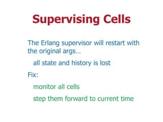 Supervising Cells
The Erlang supervisor will restart with
the original args…
all state and history is lost
Fix:
monitor all cells
step them forward to current time
 