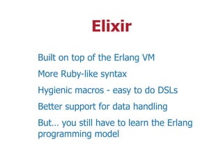 Elixir
Built on top of the Erlang VM
More Ruby-like syntax
Hygienic macros - easy to do DSLs
Better support for data handling
But… you still have to learn the Erlang
programming model
 
