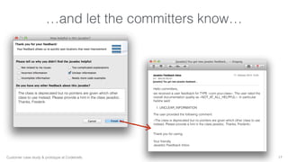 …and let the committers know… 
17 
Hello committers, 
we received a user feedback for TYPE «com.your.class». The user rated the 
overall documentation quality as «NOT_AT_ALL_HELPFUL». In particular 
he/she said: 
1. UNCLEAR_INFORMATION 
The user provided the following comment: 
«The class is deprecated but no pointers are given which other class to use 
instead. Please provide a hint in the class javadoc. Thanks, Frederik» 
Thank you for caring. 
Your friendly 
Javadoc Feedback Inbox 
The class is deprecated but no pointers are given which other 
class to use instead. Please provide a hint in the class javadoc. 
Thanks, Frederik 
Customer case study & prototype at Codetrails. 
 