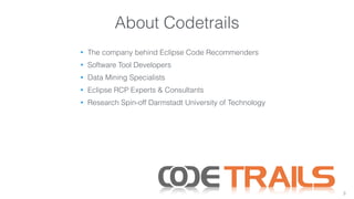 About Codetrails 
• The company behind Eclipse Code Recommenders 
• Software Tool Developers 
• Data Mining Specialists 
• Eclipse RCP Experts & Consultants 
• Research Spin-off Darmstadt University of Technology 
3 
 