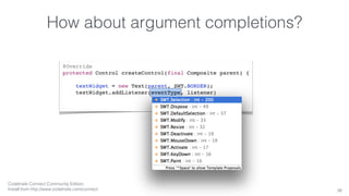 How about argument completions? 
38 
@Override 
protected Control createControl(final Composite parent) { 
textWidget = new Text(parent, SWT.BORDER); 
textWidget.addListener(eventType, listener) 
Codetrails Connect Community Edition, 
Install from http://www.codetrails.com/connect 
 