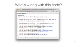 What’s wrong with this code? 
43 
@Override 
public void createControl(Composite parent) { 
Composite container = new Composite(parent, SWT.NONE); 
container.setLayout(new GridLayout()); 
TableViewer tableViewer = new TableViewer(container); 
tableViewer.setUseHashlookup(false); 
tableViewer.addSelectionChangedListener(listener); 
Table table = tableViewer.getTable(); 
tableViewer.setCellEditors(editors); 
tableViewer.setColumnProperties(columnProperties); 
tableViewer.setLabelProvider(labelProvider); 
tableViewer.setInput(input); 
tableViewer.setContentProvider(provider); 
} 
 