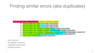 Finding similar errors (aka duplicates) 
org.eclipse.swt.SWTException: Invalid Thread access 
at org.eclipse.swt.SWT.error(SWT.java:3884) 
at org.eclipse.swt.SWT.error(SWT.java:3799) 
at org.eclipse.swt.SWT.error(SWT.java:3770) 
at org.eclipse.swt.widgets.Widget.error(Widget.java:463) 
at org.eclipse.swt.widgets.Widget.checkWidget(Widget.java:355) 
at org.eclipse.swt.widgets.ProgressBar.setSelection(ProgressBar.java:317) 
at org.eclipse.recommenders.stacktraces.Demo.run(Demo.java:23) 
at java.lang.Thread.run(Thread.java:619) 
52 
+ java version 
+ bundle/jar versions 
+ installed extensions 
+ thread dumps 
+ … 
 