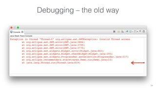 Debugging – the old way 
54 
Exception in thread “Thread-0” org.eclipse.swt.SWTException: Invalid Thread access 
at org.eclipse.swt.SWT.error(SWT.java:3884) 
at org.eclipse.swt.SWT.error(SWT.java:3799) 
at org.eclipse.swt.SWT.error(SWT.java:3770) 
at org.eclipse.swt.widgets.Widget.error(Widget.java:463) 
at org.eclipse.swt.widgets.Widget.checkWidget(Widget.java:355) 
at org.eclipse.swt.widgets.ProgressBar.setSelection(ProgressBar.java:317) 
at org.eclipse.recommenders.stacktraces.Demo.run(Demo.java:23) 
at java.lang.Thread.run(Thread.java:619) 
 