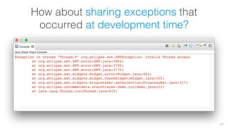 How about sharing exceptions that 
occurred at development time? 
57 
Exception in thread “Thread-0” org.eclipse.swt.SWTException: Invalid Thread access 
at org.eclipse.swt.SWT.error(SWT.java:3884) 
at org.eclipse.swt.SWT.error(SWT.java:3799) 
at org.eclipse.swt.SWT.error(SWT.java:3770) 
at org.eclipse.swt.widgets.Widget.error(Widget.java:463) 
at org.eclipse.swt.widgets.Widget.checkWidget(Widget.java:355) 
at org.eclipse.swt.widgets.ProgressBar.setSelection(ProgressBar.java:317) 
at org.eclipse.recommenders.stacktraces.Demo.run(Demo.java:23) 
at java.lang.Thread.run(Thread.java:619) 
 