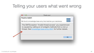Telling your users what went wrong 
Found a match! 
We found a knowledge base entry that matches your stacktrace. 
The SWTException “Invalid thread access” you experienced 
is caused by calling an UI widget’s methods from a non-ui 
thread. See knowledge base entry #341 for further details. 
A concept yet, no prototype. 58 
 