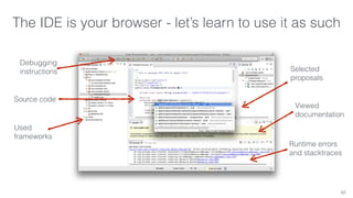 The IDE is your browser - let’s learn to use it as such 
62 
Debugging 
instructions 
Source code 
Used 
frameworks 
Selected 
proposals 
Viewed 
documentation 
Runtime errors 
and stacktraces 
 