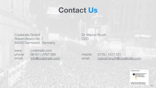 Contact Us 
64 
Codetrails GmbH 
Robert-Bosch-Str. 7 
64293 Darmstadt, Germany 
www: codetrails.com 
phone: 06151 / 2767 092 
email: info@codetrails.com 
Dr. Marcel Bruch 
CEO 
mobile: 0179 / 1317 721 
email: marcel.bruch@codetrails.com 
