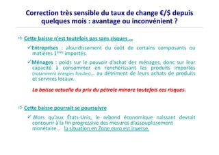 Correction très sensible du taux de change €/$ depuis 
quelques mois : avantage ou inconvénient ? 
 Cette baisse n’est toutefois pas sans risques … 
Entreprises : alourdissement du coût de certains composants ou 
matières 1ères importés. 
Ménages : poids sur le pouvoir d’achat des ménages, donc sur leur 
capacité à consommer en renchérissant les produits importés 
(notamment énergies fossiles)… au détriment de leurs achats de produits 
eett sseerrvviicceess llooccaauuxx.. 
La baisse actuelle du prix du pétrole minore toutefois ces risques. 
 Cette baisse pourrait se poursuivre 
 Alors qu’aux États-Unis, le rebond économique naissant devrait 
concourir à la fin progressive des mesures d’assouplissement 
monétaire… la situation en Zone euro est inverse. 
 