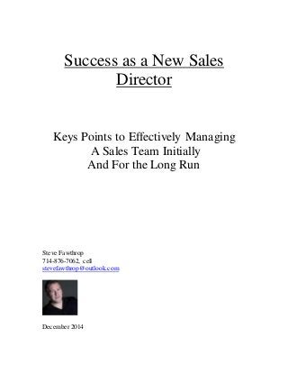 Success as a New Sales Director 
Keys Points to Effectively Managing 
A Sales Team Initially 
And For the Long Run 
Steve Fawthrop 
714-876-7062, cell 
stevefawthrop@outlook.com 
December 2014 
 