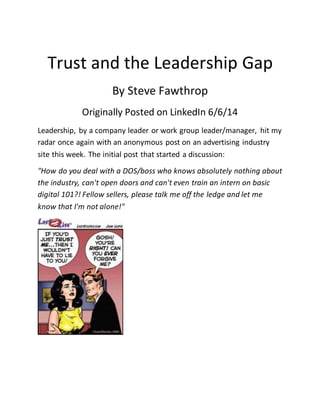 Trust and the Leadership Gap
By Steve Fawthrop
Originally Posted on LinkedIn 6/6/14
Leadership, by a company leader or work group leader/manager, hit my
radar once again with an anonymous post on an advertising industry
site this week. The initial post that started a discussion:
"How do you deal with a DOS/boss who knows absolutely nothing about
the industry, can't open doors and can't even train an intern on basic
digital 101?! Fellow sellers, please talk me off the ledge and let me
know that I'm not alone!"
 