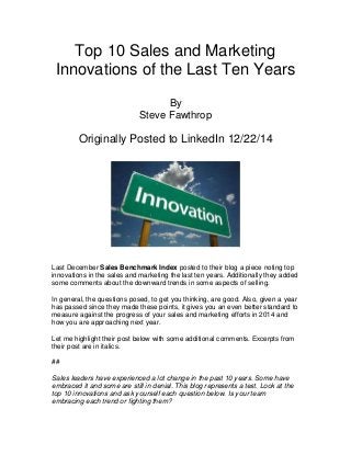Top 10 Sales and Marketing
Innovations of the Last Ten Years
By
Steve Fawthrop
Originally Posted to LinkedIn 12/22/14
Last December Sales Benchmark Index posted to their blog a piece noting top
innovations in the sales and marketing the last ten years. Additionally they added
some comments about the downward trends in some aspects of selling.
In general, the questions posed, to get you thinking, are good. Also, given a year
has passed since they made these points, it gives you an even better standard to
measure against the progress of your sales and marketing efforts in 2014 and
how you are approaching next year.
Let me highlight their post below with some additional comments. Excerpts from
their post are in italics.
##
Sales leaders have experienced a lot change in the past 10 years. Some have
embraced it and some are still in denial. This blog represents a test. Look at the
top 10 innovations and ask yourself each question below. Is your team
embracing each trend or fighting them?
 