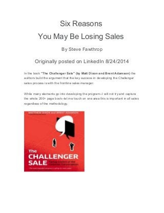 Six Reasons
You May Be Losing Sales
By Steve Fawthrop
Originally posted on LinkedIn 8/24/2014
In the book "The Challenger Sale" (by Matt Dixon and Brent Adamson) the
authors build the argument that the key success in developing the Challenger
sales process is with the frontline sales manager.
While many elements go into developing the program--I will not try and capture
the whole 200+ page book--let me touch on one area this is important in all sales
regardless of the methodology.
 