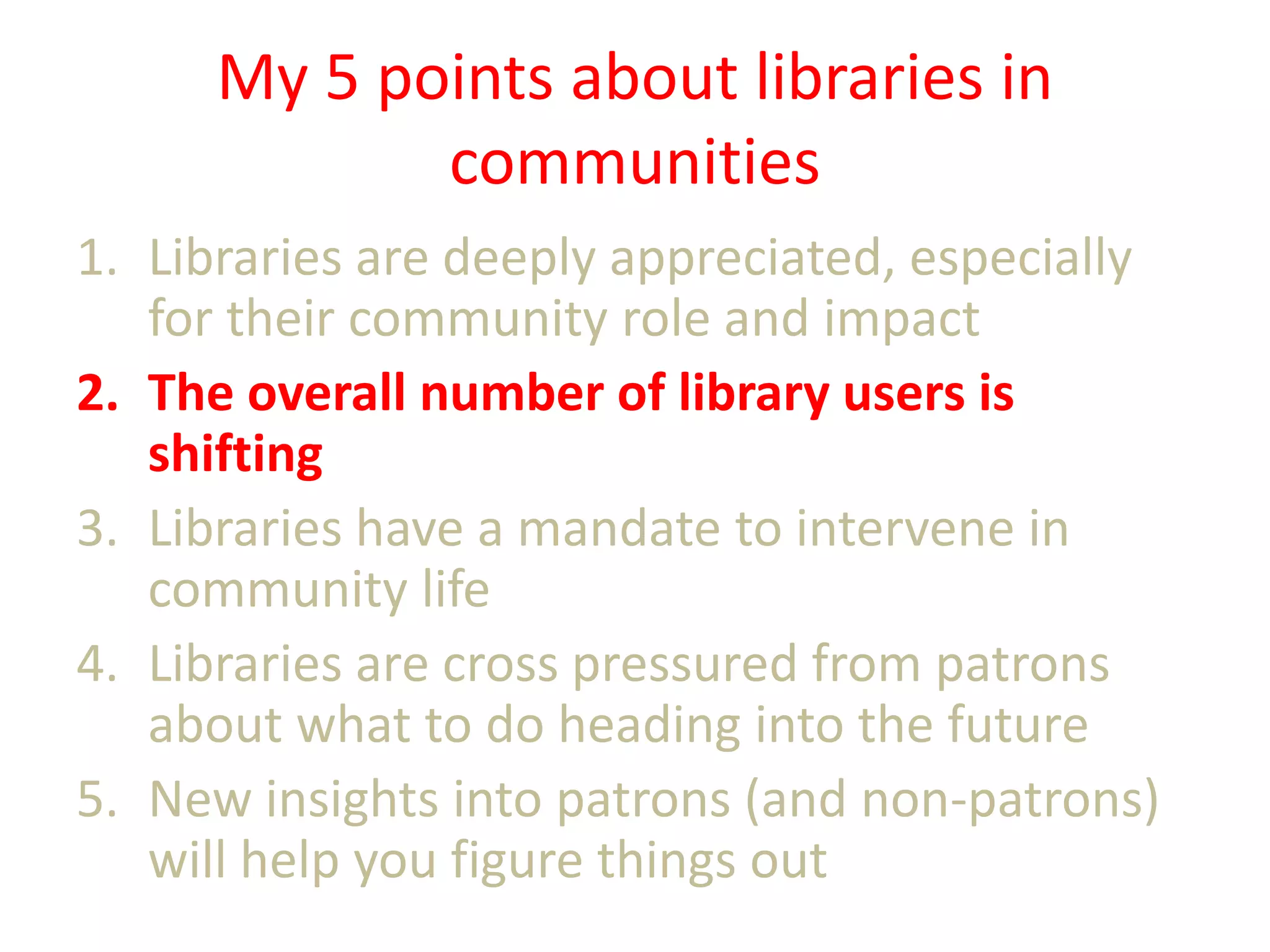 My 5 points about libraries in
communities
1. Libraries are deeply appreciated, especially
for their community role and impact
2. The overall number of library users is
shifting
3. Libraries have a mandate to intervene in
community life
4. Libraries are cross pressured from patrons
about what to do heading into the future
5. New insights into patrons (and non-patrons)
will help you figure things out

 