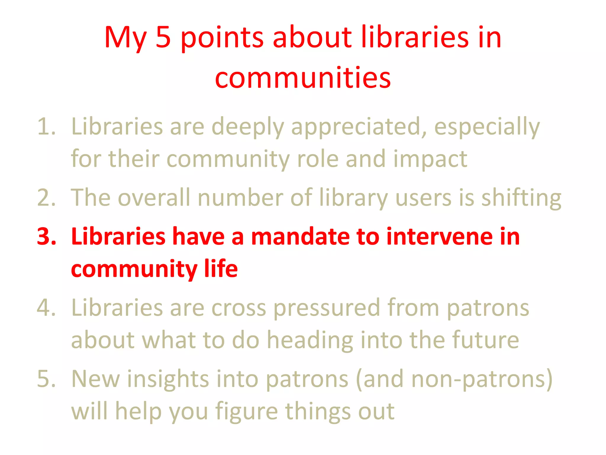My 5 points about libraries in
communities
1. Libraries are deeply appreciated, especially
for their community role and impact
2. The overall number of library users is shifting
3. Libraries have a mandate to intervene in
community life
4. Libraries are cross pressured from patrons
about what to do heading into the future
5. New insights into patrons (and non-patrons)
will help you figure things out

 