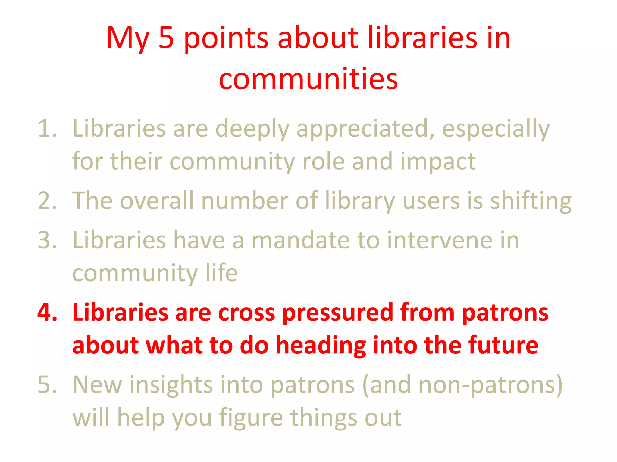 My 5 points about libraries in
communities
1. Libraries are deeply appreciated, especially
for their community role and impact
2. The overall number of library users is shifting
3. Libraries have a mandate to intervene in
community life
4. Libraries are cross pressured from patrons
about what to do heading into the future
5. New insights into patrons (and non-patrons)
will help you figure things out

 